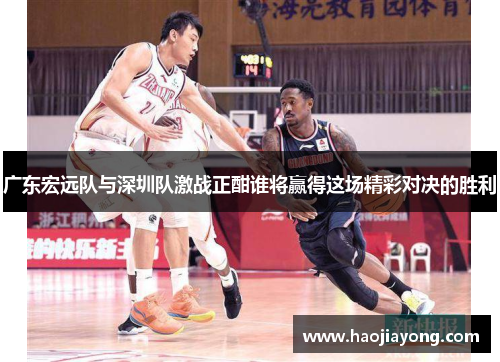 广东宏远队与深圳队激战正酣谁将赢得这场精彩对决的胜利